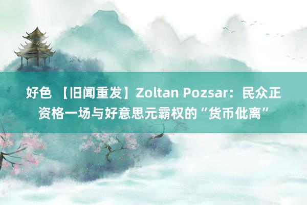 好色 【旧闻重发】Zoltan Pozsar：民众正资格一场与好意思元霸权的“货币仳离”