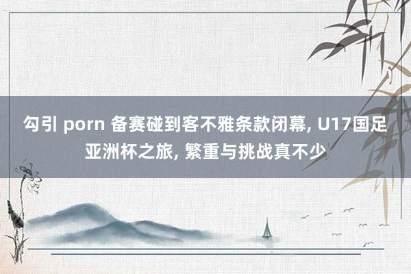 勾引 porn 备赛碰到客不雅条款闭幕， U17国足亚洲杯之旅， 繁重与挑战真不少
