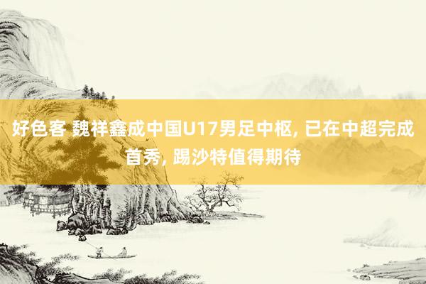好色客 魏祥鑫成中国U17男足中枢， 已在中超完成首秀， 踢沙特值得期待