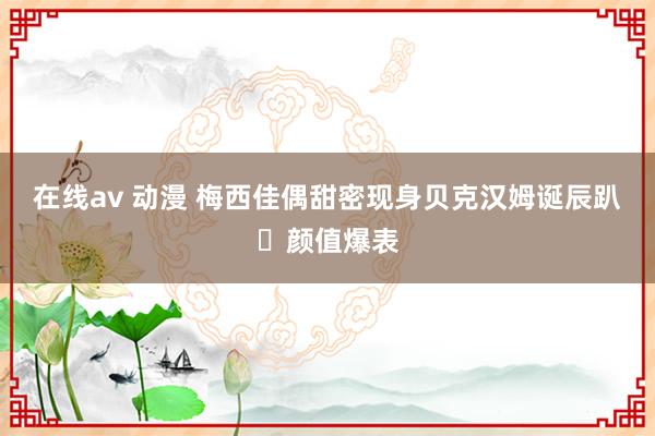 在线av 动漫 梅西佳偶甜密现身贝克汉姆诞辰趴✨颜值爆表