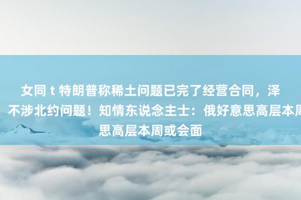 女同 t 特朗普称稀土问题已完了经营合同，泽连斯基：不涉北约问题！知情东说念主士：俄好意思高层本周或会面