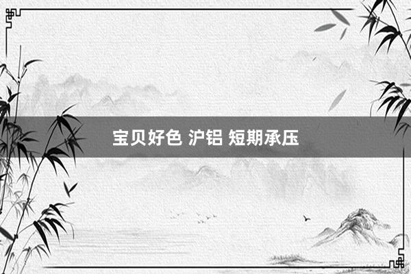 宝贝好色 沪铝 短期承压