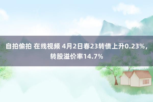 自拍偷拍 在线视频 4月2日春23转债上升0.23%，转股溢价率14.7%