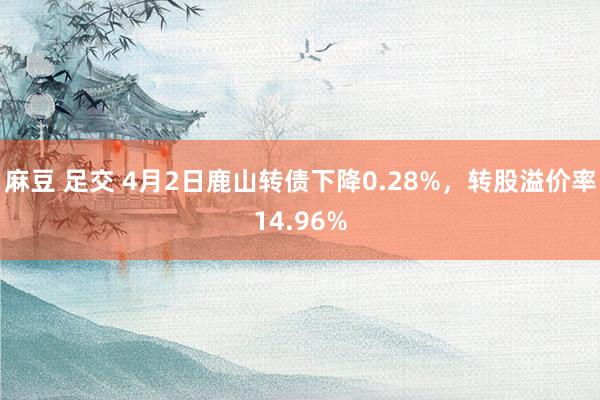 麻豆 足交 4月2日鹿山转债下降0.28%，转股溢价率14.96%