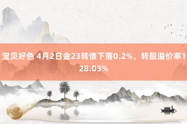 宝贝好色 4月2日金23转债下落0.2%，转股溢价率128.03%