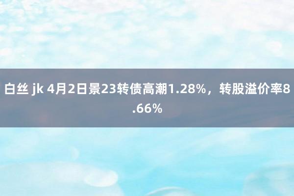 白丝 jk 4月2日景23转债高潮1.28%，转股溢价率8.66%