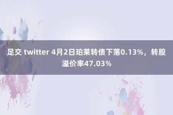 足交 twitter 4月2日珀莱转债下落0.13%，转股溢价率47.03%