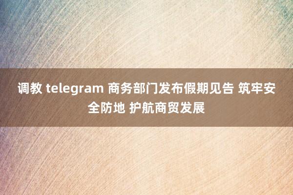调教 telegram 商务部门发布假期见告 筑牢安全防地 护航商贸发展