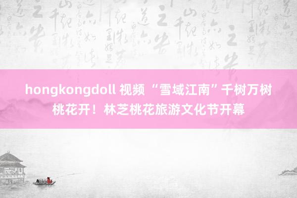 hongkongdoll 视频 “雪域江南”千树万树桃花开！林芝桃花旅游文化节开幕