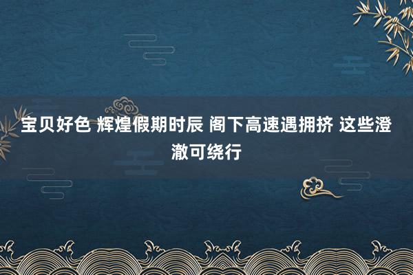 宝贝好色 辉煌假期时辰 阁下高速遇拥挤 这些澄澈可绕行