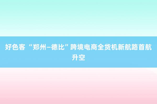 好色客 “郑州—德比”跨境电商全货机新航路首航升空