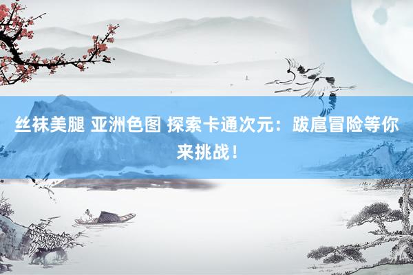 丝袜美腿 亚洲色图 探索卡通次元：跋扈冒险等你来挑战！