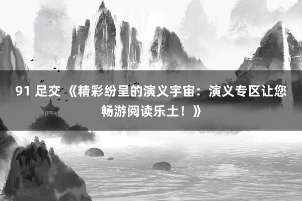 91 足交 《精彩纷呈的演义宇宙：演义专区让您畅游阅读乐土！》