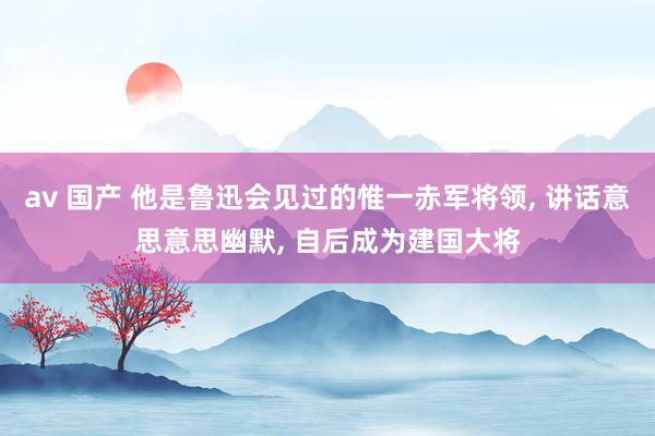 av 国产 他是鲁迅会见过的惟一赤军将领， 讲话意思意思幽默， 自后成为建国大将