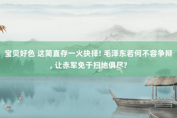 宝贝好色 这简直存一火抉择! 毛泽东若何不容争辩， 让赤军免于扫地俱尽?