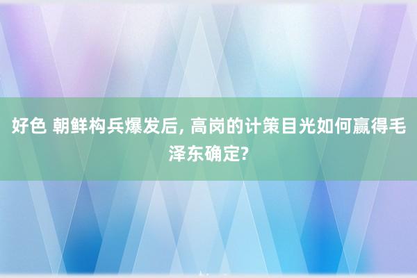 好色 朝鲜构兵爆发后， 高岗的计策目光如何赢得毛泽东确定?