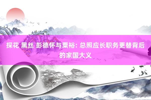 探花 黑丝 彭德怀与粟裕: 总照应长职务更替背后的家国大义