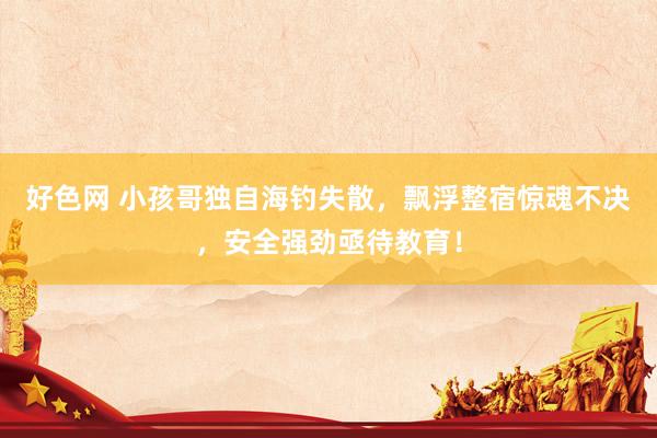 好色网 小孩哥独自海钓失散，飘浮整宿惊魂不决，安全强劲亟待教育！