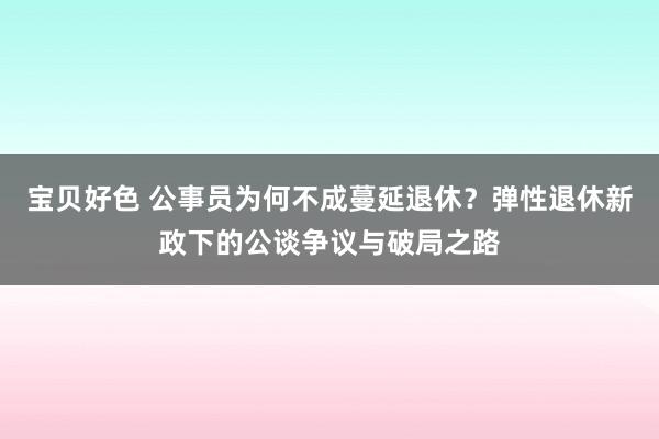 宝贝好色 公事员为何不成蔓延退休？弹性退休新政下的公谈争议与破局之路