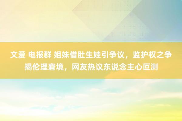 文爱 电报群 姐妹借肚生娃引争议，监护权之争揭伦理窘境，网友热议东说念主心叵测