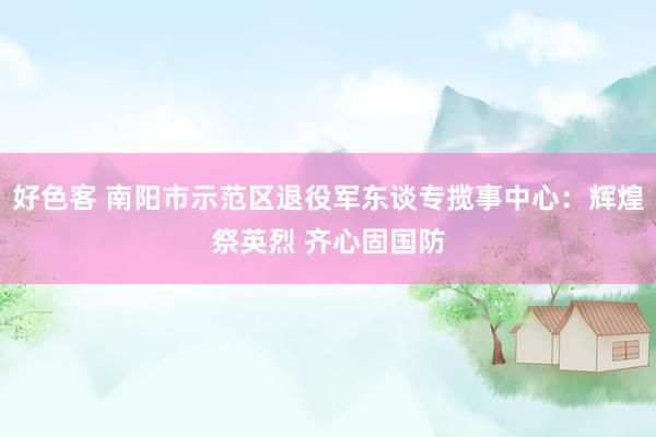 好色客 南阳市示范区退役军东谈专揽事中心：辉煌祭英烈 齐心固国防