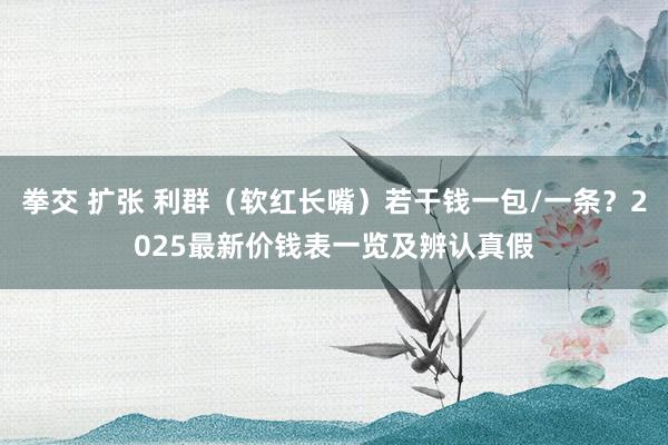 拳交 扩张 利群（软红长嘴）若干钱一包/一条？2025最新价钱表一览及辨认真假