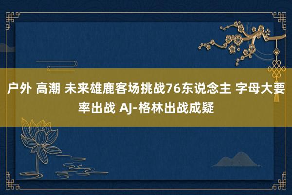 户外 高潮 未来雄鹿客场挑战76东说念主 字母大要率出战 AJ-格林出战成疑