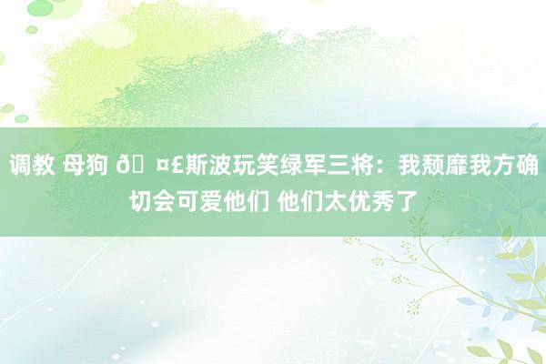 调教 母狗 🤣斯波玩笑绿军三将：我颓靡我方确切会可爱他们 他们太优秀了