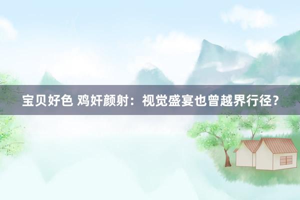 宝贝好色 鸡奸颜射：视觉盛宴也曾越界行径？