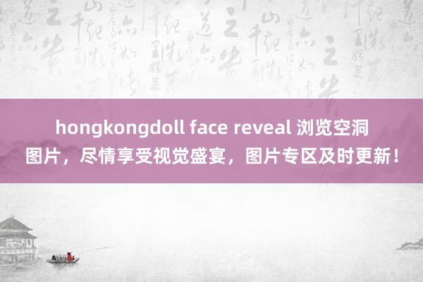 hongkongdoll face reveal 浏览空洞图片，尽情享受视觉盛宴，图片专区及时更新！
