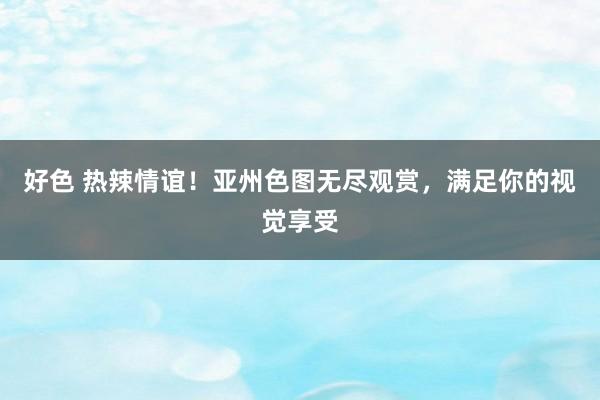 好色 热辣情谊！亚州色图无尽观赏，满足你的视觉享受