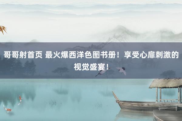 哥哥射首页 最火爆西洋色图书册！享受心扉刺激的视觉盛宴！