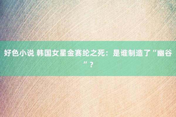 好色小说 韩国女星金赛纶之死：是谁制造了“幽谷”？