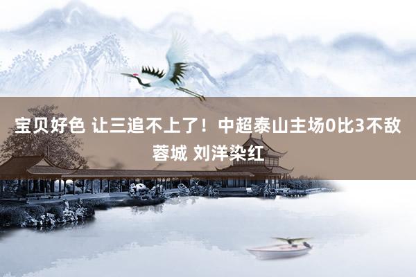 宝贝好色 让三追不上了！中超泰山主场0比3不敌蓉城 刘洋染红