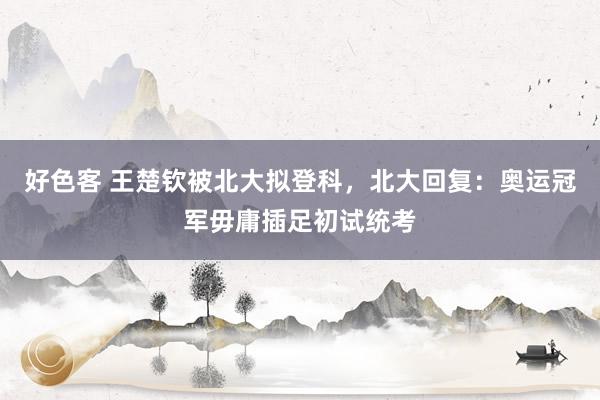 好色客 王楚钦被北大拟登科，北大回复：奥运冠军毋庸插足初试统考