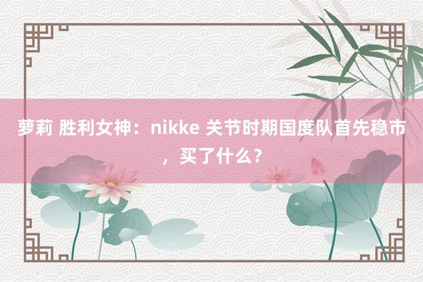 萝莉 胜利女神：nikke 关节时期国度队首先稳市，买了什么？