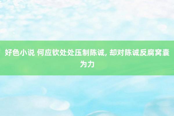 好色小说 何应钦处处压制陈诚， 却对陈诚反腐窝囊为力