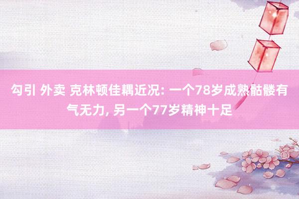 勾引 外卖 克林顿佳耦近况: 一个78岁成熟骷髅有气无力， 另一个77岁精神十足