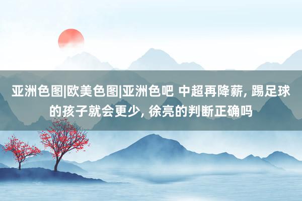 亚洲色图|欧美色图|亚洲色吧 中超再降薪， 踢足球的孩子就会更少， 徐亮的判断正确吗