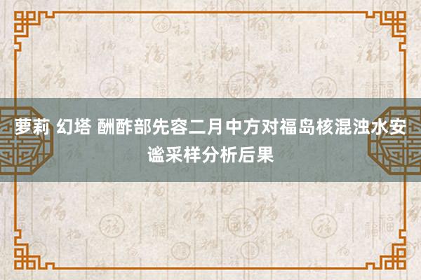 萝莉 幻塔 酬酢部先容二月中方对福岛核混浊水安谧采样分析后果