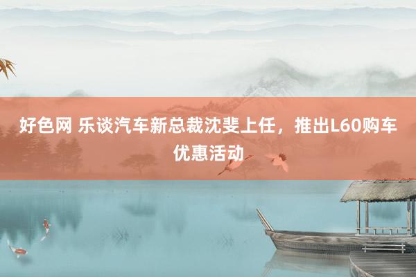 好色网 乐谈汽车新总裁沈斐上任，推出L60购车优惠活动