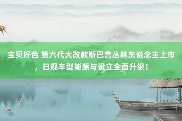 宝贝好色 第六代大改款斯巴鲁丛林东说念主上市，日规车型能源与设立全面升级！