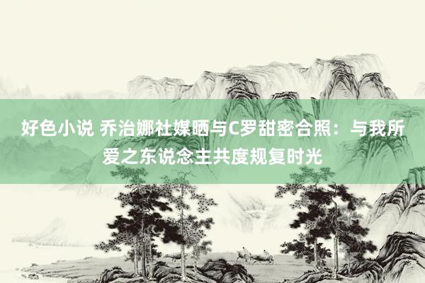 好色小说 乔治娜社媒晒与C罗甜密合照：与我所爱之东说念主共度规复时光