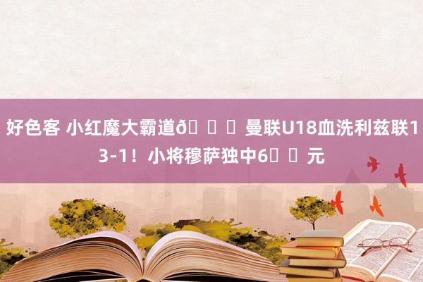 好色客 小红魔大霸道😈曼联U18血洗利兹联13-1！小将穆萨独中6️⃣元