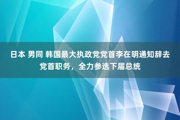 日本 男同 韩国最大执政党党首李在明通知辞去党首职务，全力参选下届总统