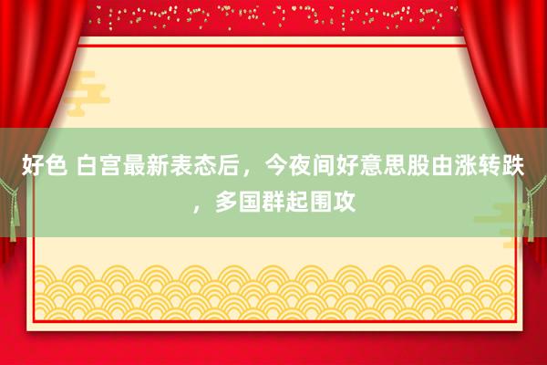 好色 白宫最新表态后，今夜间好意思股由涨转跌，多国群起围攻