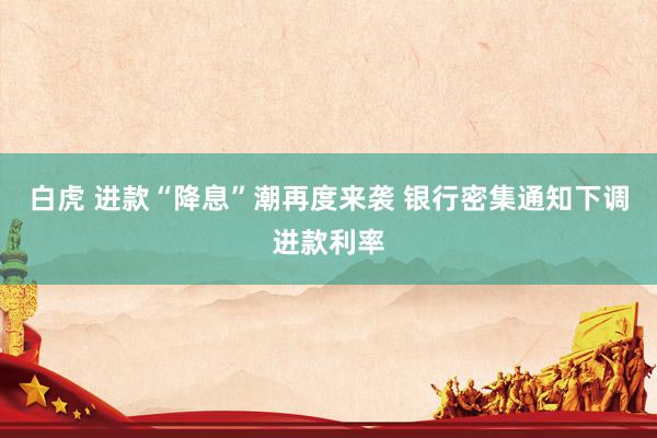 白虎 进款“降息”潮再度来袭 银行密集通知下调进款利率