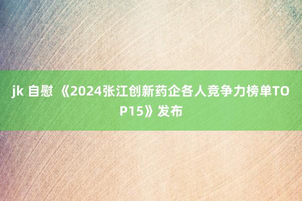jk 自慰 《2024张江创新药企各人竞争力榜单TOP15》发布