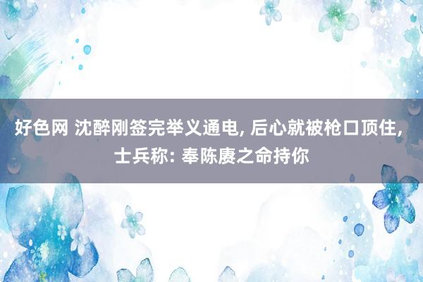 好色网 沈醉刚签完举义通电， 后心就被枪口顶住， 士兵称: 奉陈赓之命持你