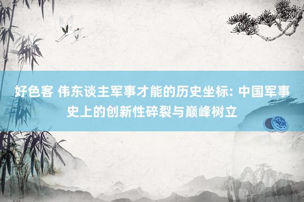 好色客 伟东谈主军事才能的历史坐标: 中国军事史上的创新性碎裂与巅峰树立